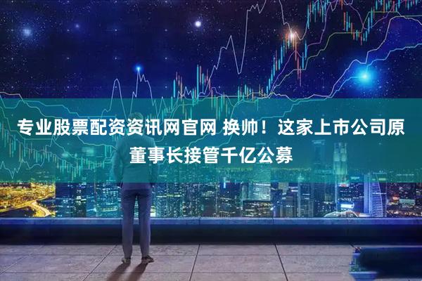 专业股票配资资讯网官网 换帅！这家上市公司原董事长接管千亿公募