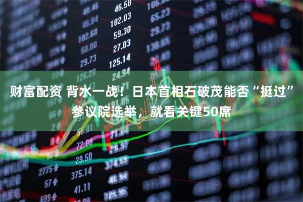 财富配资 背水一战！日本首相石破茂能否“挺过”参议院选举，就看关键50席