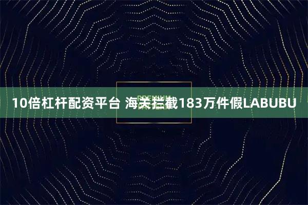 10倍杠杆配资平台 海关拦截183万件假LABUBU