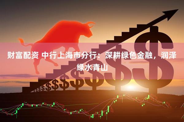 财富配资 中行上海市分行：深耕绿色金融，润泽绿水青山