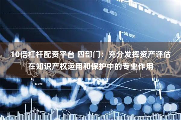 10倍杠杆配资平台 四部门：充分发挥资产评估在知识产权运用和保护中的专业作用