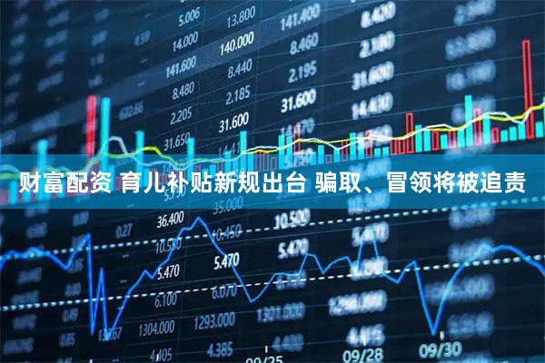 财富配资 育儿补贴新规出台 骗取、冒领将被追责