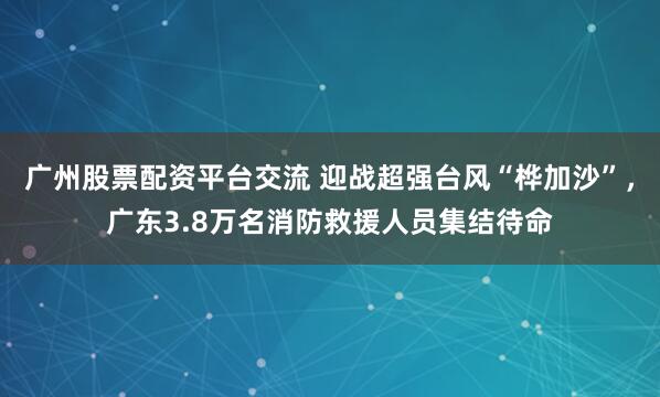 广州股票配资平台交流 迎战超强台风“桦加沙”，广东3.8万名消防救援人员集结待命