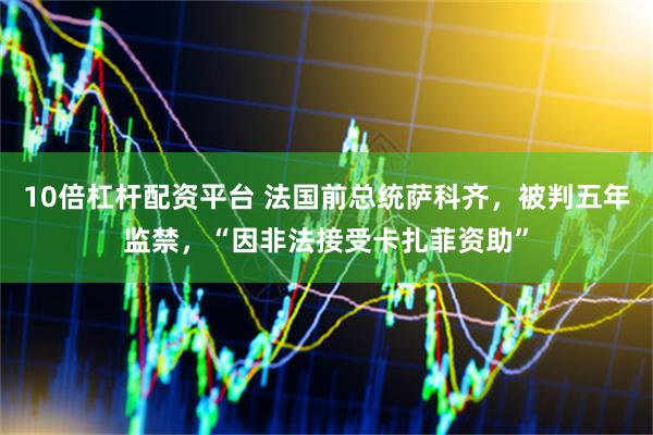 10倍杠杆配资平台 法国前总统萨科齐，被判五年监禁，“因非法接受卡扎菲资助”