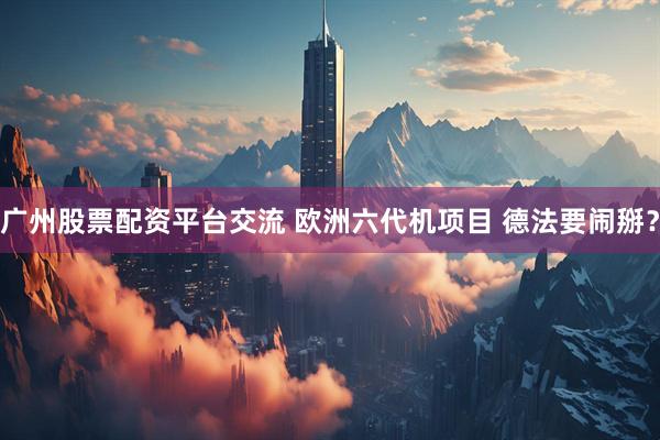 广州股票配资平台交流 欧洲六代机项目 德法要闹掰？
