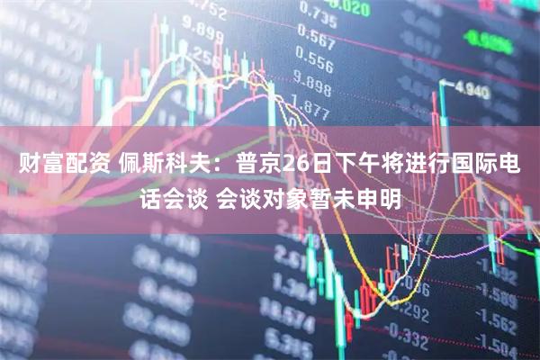 财富配资 佩斯科夫：普京26日下午将进行国际电话会谈 会谈对象暂未申明