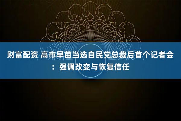 财富配资 高市早苗当选自民党总裁后首个记者会：强调改变与恢复信任