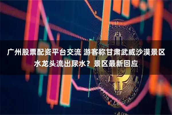 广州股票配资平台交流 游客称甘肃武威沙漠景区水龙头流出尿水？景区最新回应